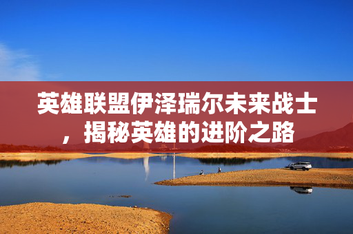 英雄联盟伊泽瑞尔未来战士，揭秘英雄的进阶之路