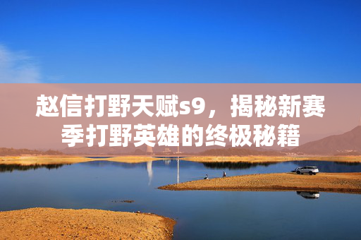赵信打野天赋s9,揭秘新赛季打野英雄的终极秘籍 赵信打野天赋s9,揭秘新赛季打野英雄的终极秘籍