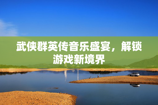 武侠群英传音乐盛宴，解锁游戏新境界