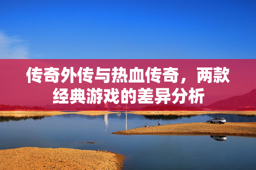 传奇外传与热血传奇，两款经典游戏的差异分析