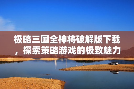 极略三国全神将破解版下载，探索策略游戏的极致魅力