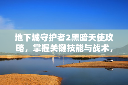 地下城守护者2黑暗天使攻略，掌握关键技能与战术，成为终极BOSS的克星