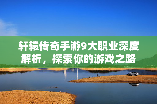 轩辕传奇手游9大职业深度解析，探索你的游戏之路