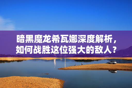 暗黑魔龙希瓦娜深度解析，如何战胜这位强大的敌人？