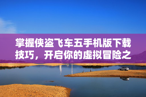 掌握侠盗飞车五手机版下载技巧,开启你的虚拟冒险之旅 掌握侠盗飞车五手机版下载技巧,开启你的虚拟冒险之旅