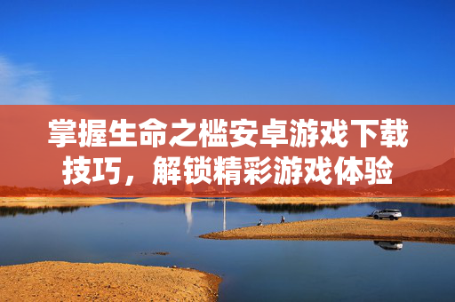 掌握生命之槛安卓游戏下载技巧，解锁精彩游戏体验
