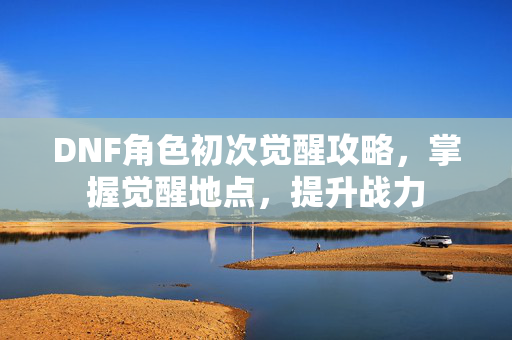 DNF角色初次觉醒攻略，掌握觉醒地点，提升战力