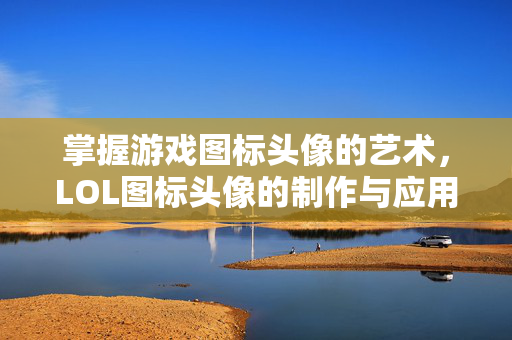 掌握游戏图标头像的艺术，LOL图标头像的制作与应用