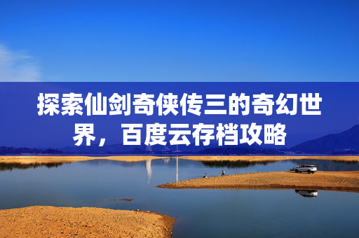 探索仙剑奇侠传三的奇幻世界，百度云存档攻略