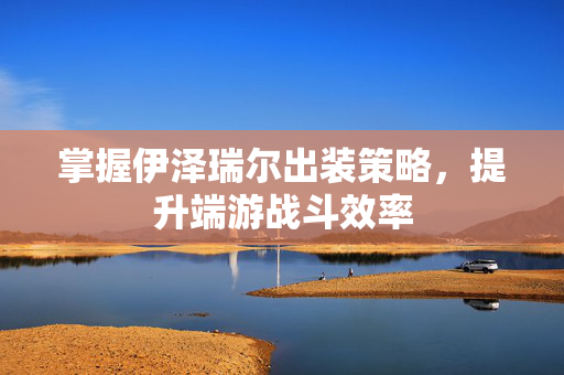 掌握伊泽瑞尔出装策略，提升端游战斗效率