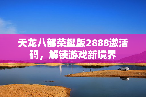 天龙八部荣耀版2888激活码,解锁游戏新境界 天龙八部荣耀版2888激活码,解锁游戏新境界