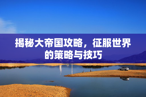 揭秘大帝国攻略，征服世界的策略与技巧