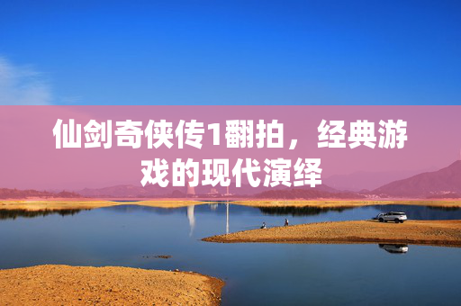 仙剑奇侠传1翻拍，经典游戏的现代演绎