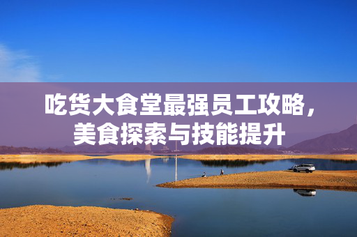 吃货大食堂最强员工攻略，美食探索与技能提升