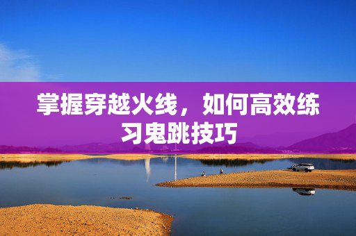 掌握穿越火线，如何高效练习鬼跳技巧