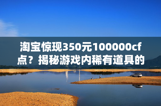 淘宝惊现350元100000cf点？揭秘游戏内稀有道具的购买真相！