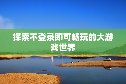 探索不登录即可畅玩的大游戏世界