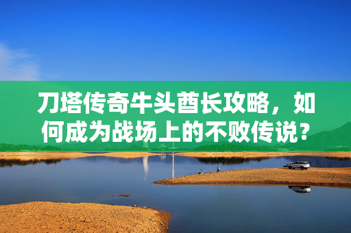 刀塔传奇牛头酋长攻略，如何成为战场上的不败传说？