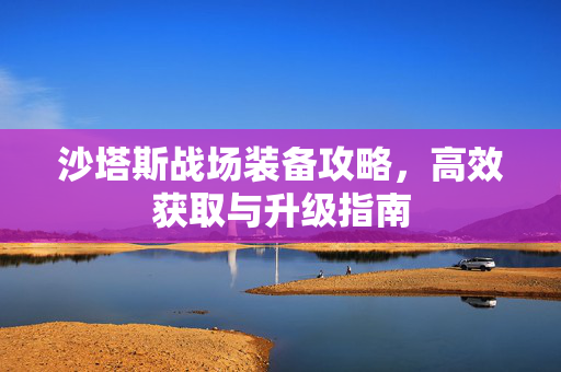 沙塔斯战场装备攻略，高效获取与升级指南