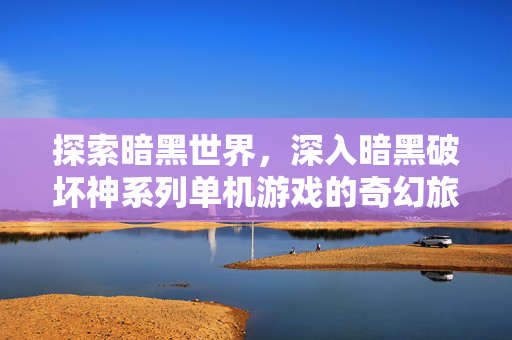 探索暗黑世界，深入暗黑破坏神系列单机游戏的奇幻旅程