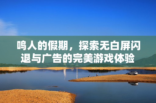 鸣人的假期，探索无白屏闪退与广告的完美游戏体验