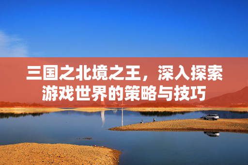 三国之北境之王，深入探索游戏世界的策略与技巧