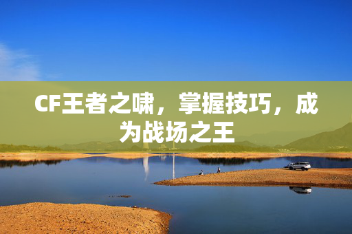 CF王者之啸，掌握技巧，成为战场之王