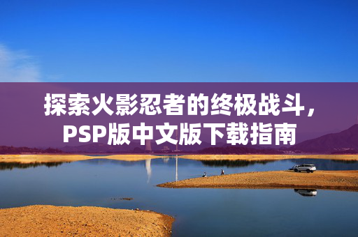 探索火影忍者的终极战斗，PSP版中文版下载指南