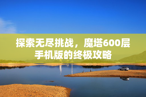 探索无尽挑战,魔塔600层手机版的终极攻略 探索无尽挑战,魔塔600层手机版的终极攻略
