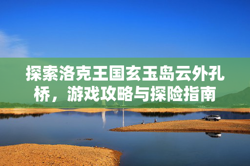 探索洛克王国玄玉岛云外孔桥，游戏攻略与探险指南