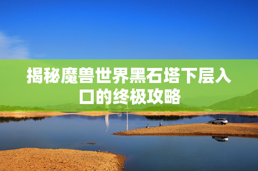 揭秘魔兽世界黑石塔下层入口的终极攻略 揭秘魔兽世界黑石塔下层入口的终极攻略