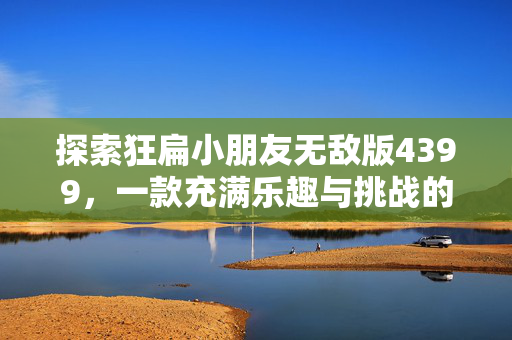 探索狂扁小朋友无敌版4399，一款充满乐趣与挑战的儿童游戏