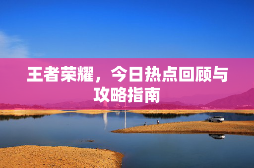 王者荣耀，今日热点回顾与攻略指南