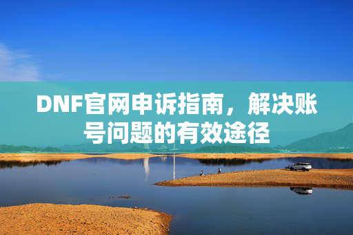 DNF官网申诉指南，解决账号问题的有效途径