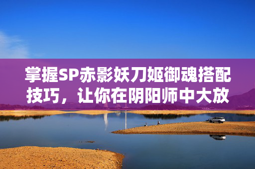 掌握SP赤影妖刀姬御魂搭配技巧，让你在阴阳师中大放异彩！