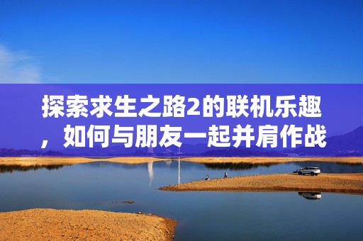 探索求生之路2的联机乐趣，如何与朋友一起并肩作战
