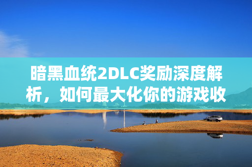 暗黑血统2DLC奖励深度解析，如何最大化你的游戏收益