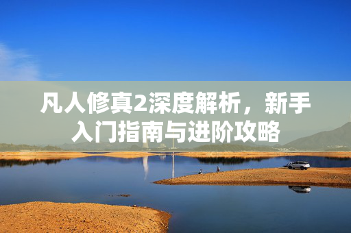 凡人修真2深度解析,新手入门指南与进阶攻略 凡人修真2深度解析,新手入门指南与进阶攻略