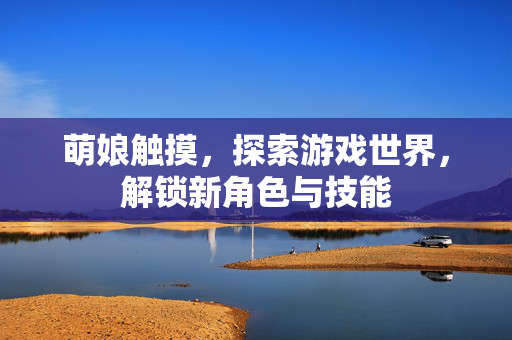萌娘触摸，探索游戏世界，解锁新角色与技能