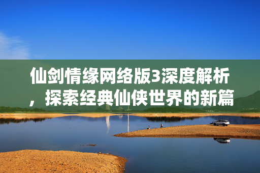 仙剑情缘网络版3深度解析，探索经典仙侠世界的新篇章