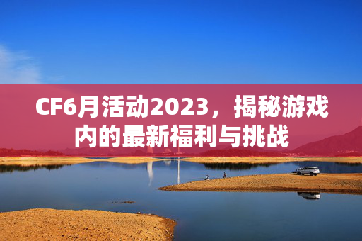 CF6月活动2023，揭秘游戏内的最新福利与挑战