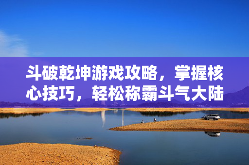 斗破乾坤游戏攻略，掌握核心技巧，轻松称霸斗气大陆