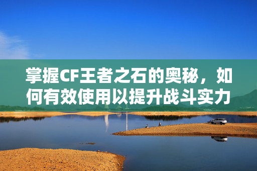 掌握CF王者之石的奥秘，如何有效使用以提升战斗实力