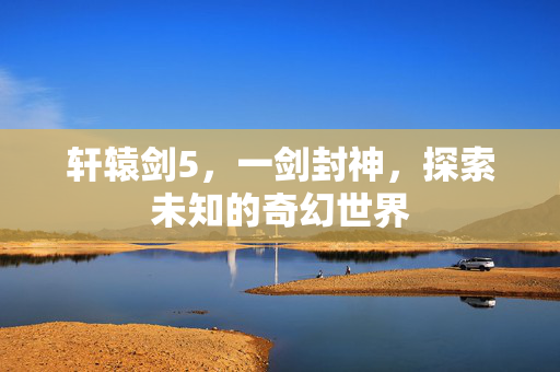 轩辕剑5，一剑封神，探索未知的奇幻世界