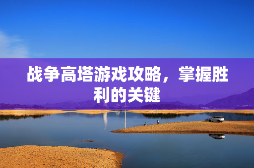 战争高塔游戏攻略，掌握胜利的关键