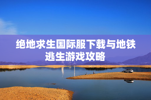 绝地求生国际服下载与地铁逃生游戏攻略