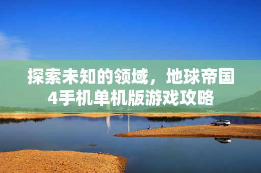 探索未知的领域,地球帝国4手机单机版游戏攻略 探索未知的领域,地球帝国4手机单机版游戏攻略