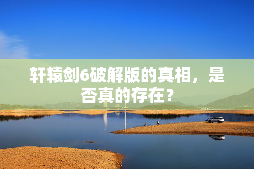 轩辕剑6破解版的真相，是否真的存在？