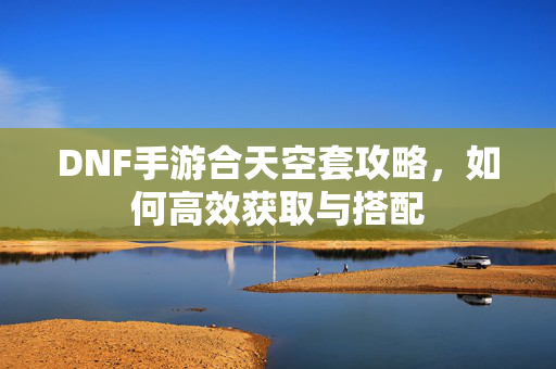 DNF手游合天空套攻略，如何高效获取与搭配