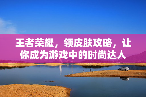 王者荣耀，领皮肤攻略，让你成为游戏中的时尚达人